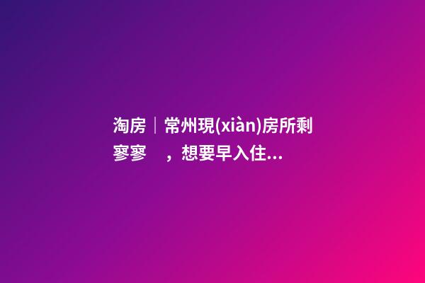 淘房｜常州現(xiàn)房所剩寥寥，想要早入住還需盡快下手